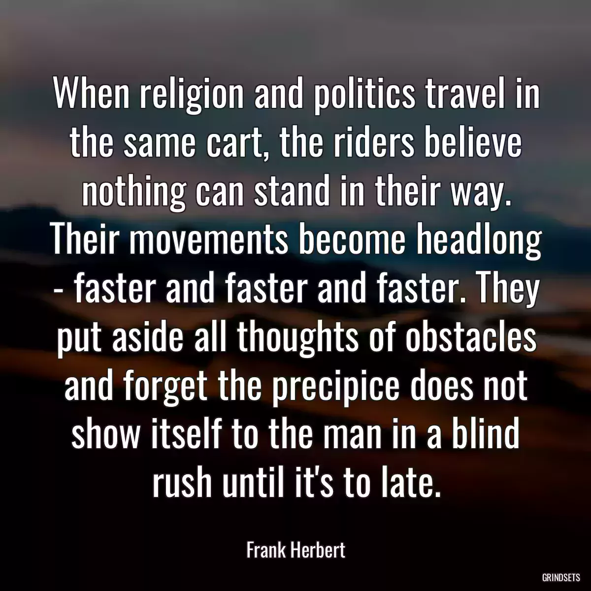 When religion and politics travel in the same cart, the riders believe nothing can stand in their way. Their movements become headlong - faster and faster and faster. They put aside all thoughts of obstacles and forget the precipice does not show itself to the man in a blind rush until it\'s to late.