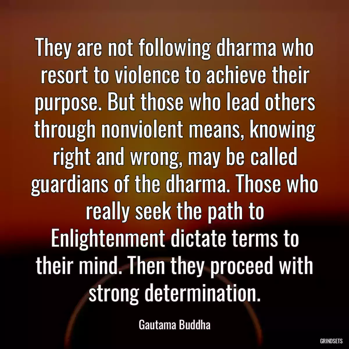 They are not following dharma who resort to violence to achieve their purpose. But those who lead others through nonviolent means, knowing right and wrong, may be called guardians of the dharma. Those who really seek the path to Enlightenment dictate terms to their mind. Then they proceed with strong determination.