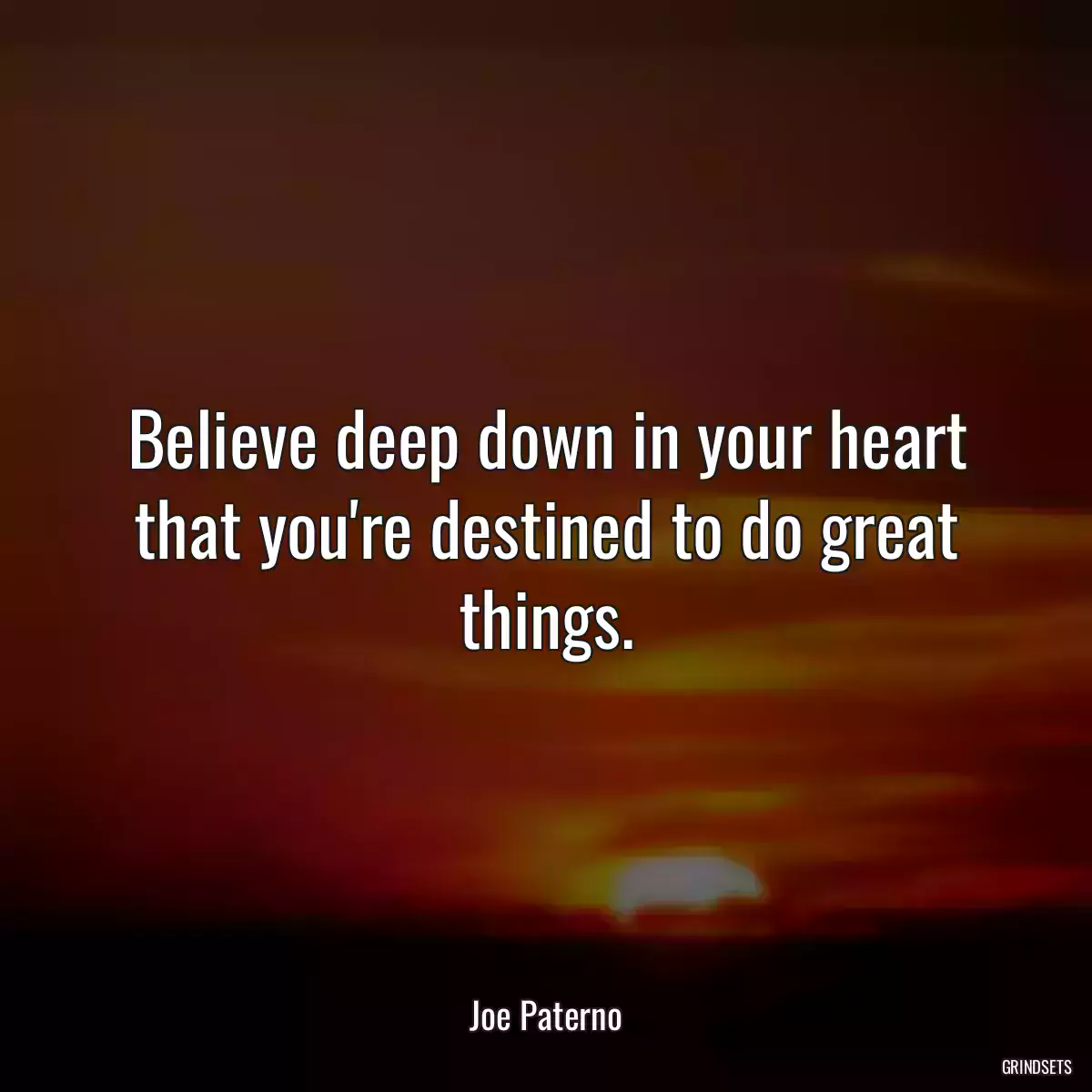 Believe deep down in your heart that you\'re destined to do great things.