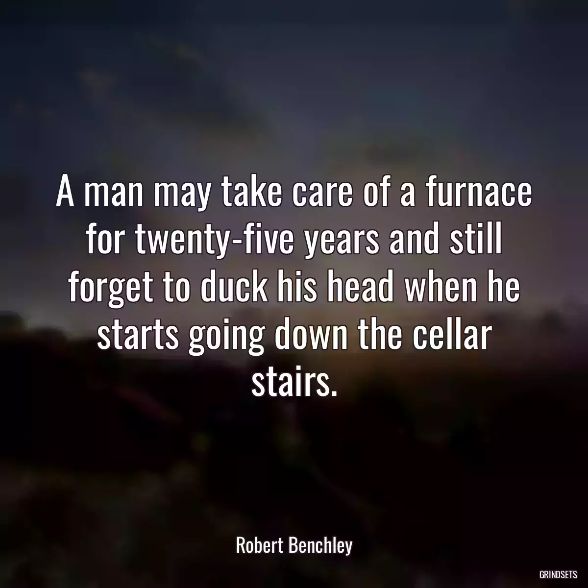 A man may take care of a furnace for twenty-five years and still forget to duck his head when he starts going down the cellar stairs.