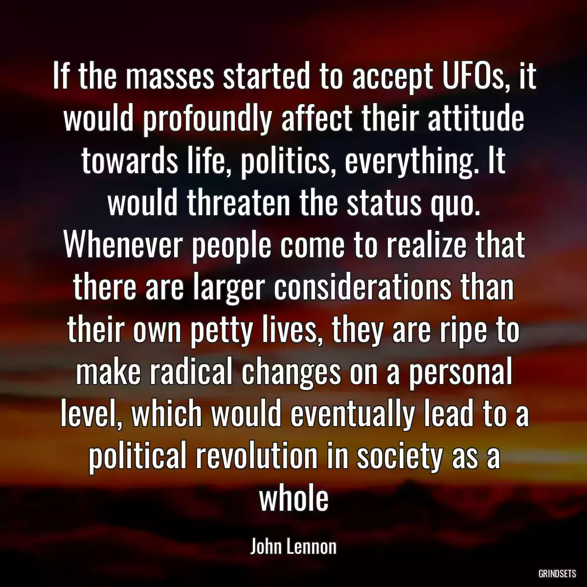 If the masses started to accept UFOs, it would profoundly affect their attitude towards life, politics, everything. It would threaten the status quo. Whenever people come to realize that there are larger considerations than their own petty lives, they are ripe to make radical changes on a personal level, which would eventually lead to a political revolution in society as a whole