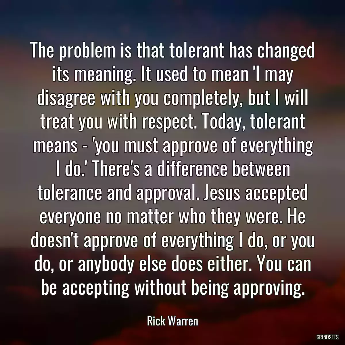 The problem is that tolerant has changed its meaning. It used to mean \'I may disagree with you completely, but I will treat you with respect. Today, tolerant means - \'you must approve of everything I do.\' There\'s a difference between tolerance and approval. Jesus accepted everyone no matter who they were. He doesn\'t approve of everything I do, or you do, or anybody else does either. You can be accepting without being approving.