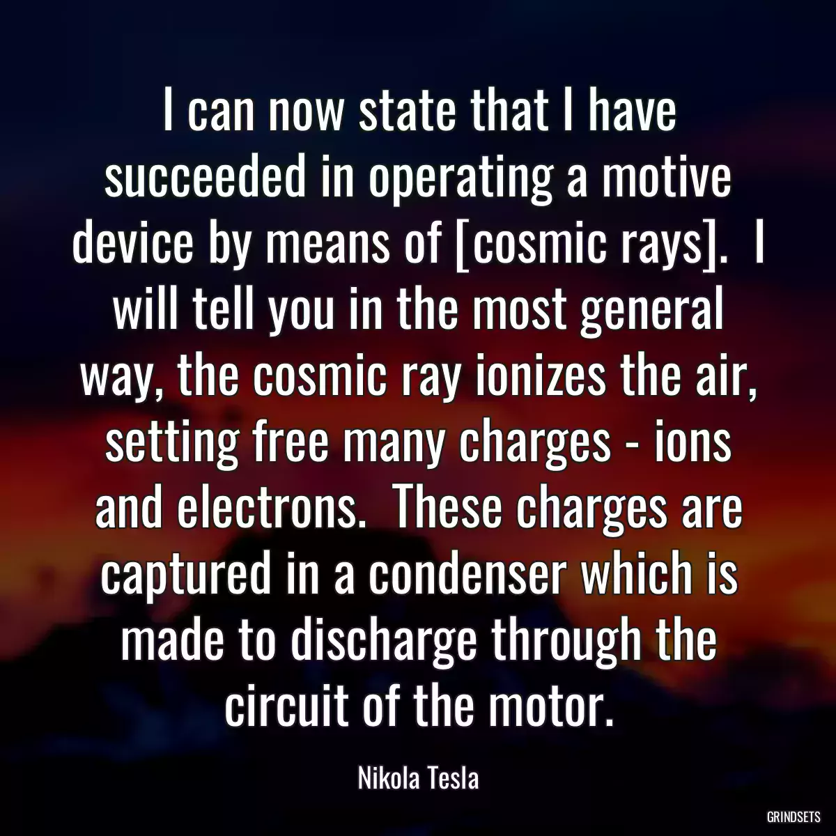 I can now state that I have succeeded in operating a motive device by means of [cosmic rays].  I will tell you in the most general way, the cosmic ray ionizes the air, setting free many charges - ions and electrons.  These charges are captured in a condenser which is made to discharge through the circuit of the motor.