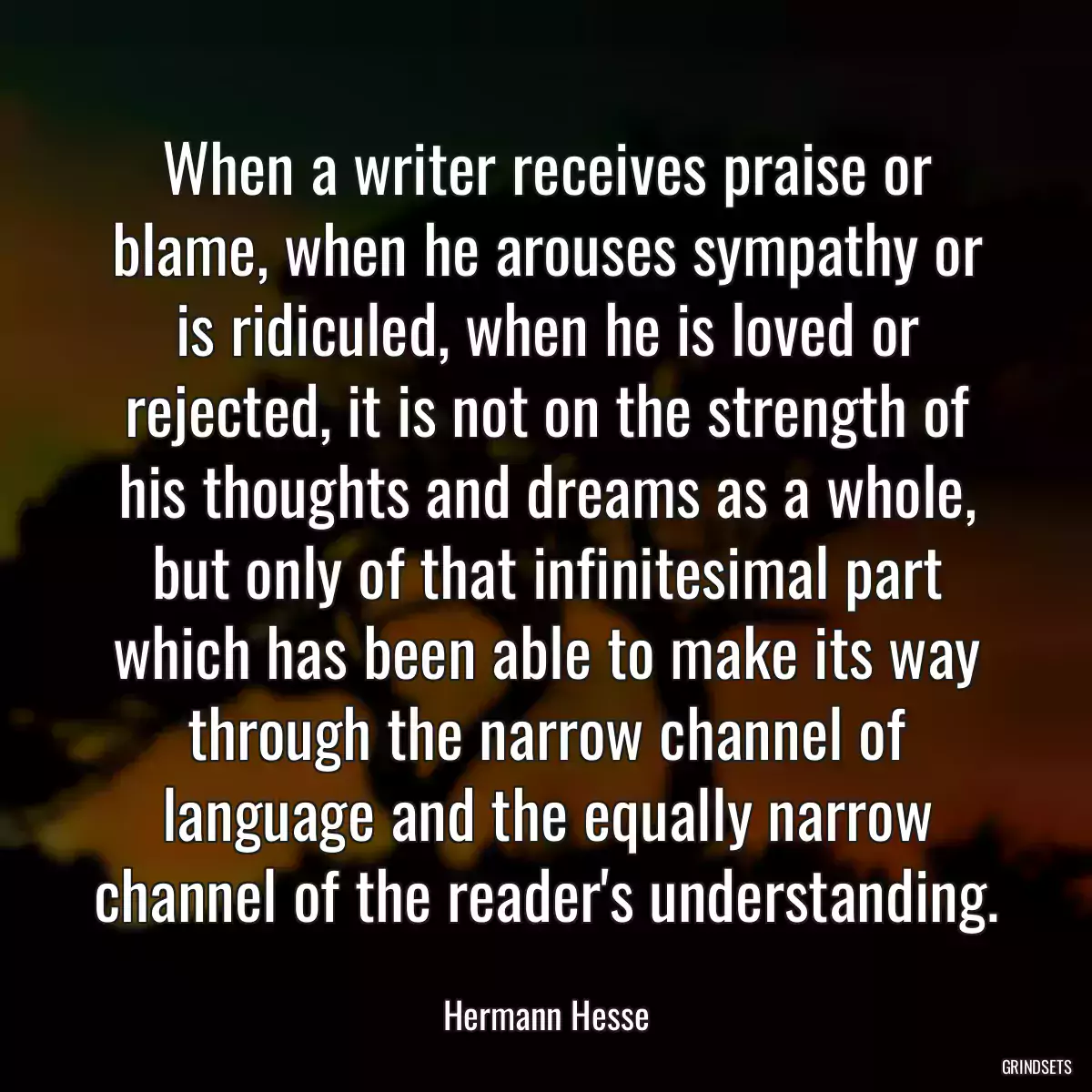 When a writer receives praise or blame, when he arouses sympathy or is ridiculed, when he is loved or rejected, it is not on the strength of his thoughts and dreams as a whole, but only of that infinitesimal part which has been able to make its way through the narrow channel of language and the equally narrow channel of the reader\'s understanding.