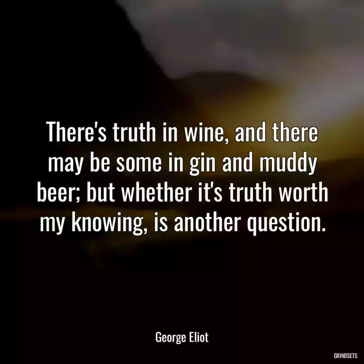 There\'s truth in wine, and there may be some in gin and muddy beer; but whether it\'s truth worth my knowing, is another question.