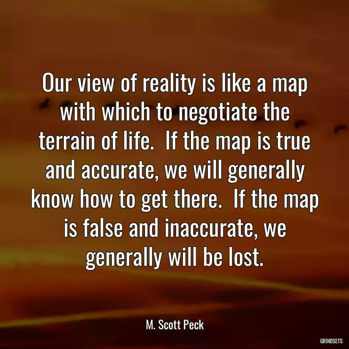 Our view of reality is like a map with which to negotiate the terrain of life.  If the map is true and accurate, we will generally know how to get there.  If the map is false and inaccurate, we generally will be lost.