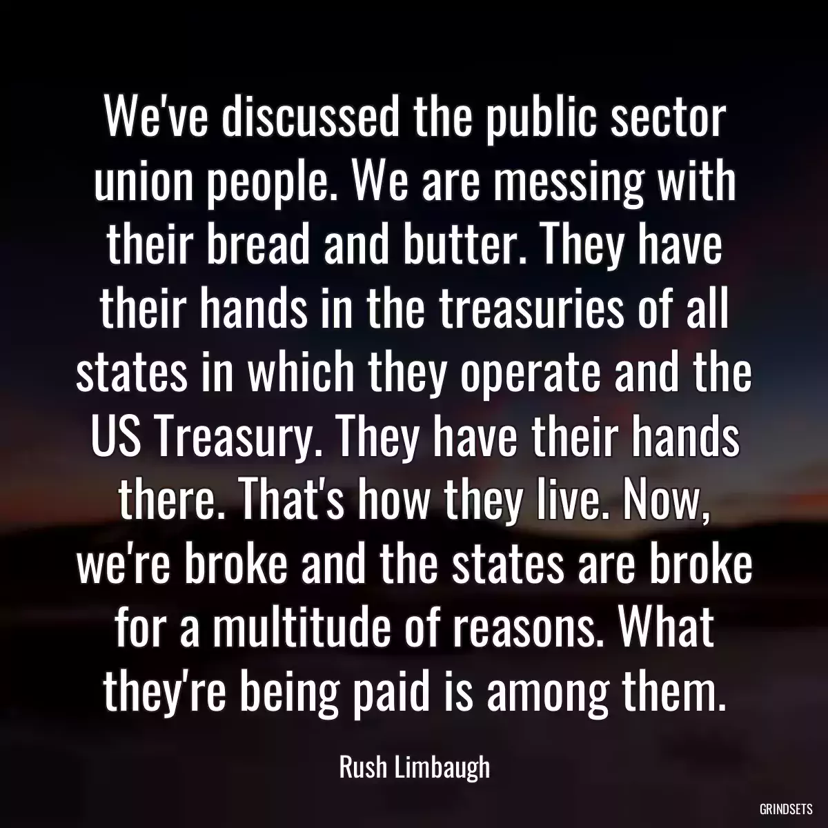 We\'ve discussed the public sector union people. We are messing with their bread and butter. They have their hands in the treasuries of all states in which they operate and the US Treasury. They have their hands there. That\'s how they live. Now, we\'re broke and the states are broke for a multitude of reasons. What they\'re being paid is among them.