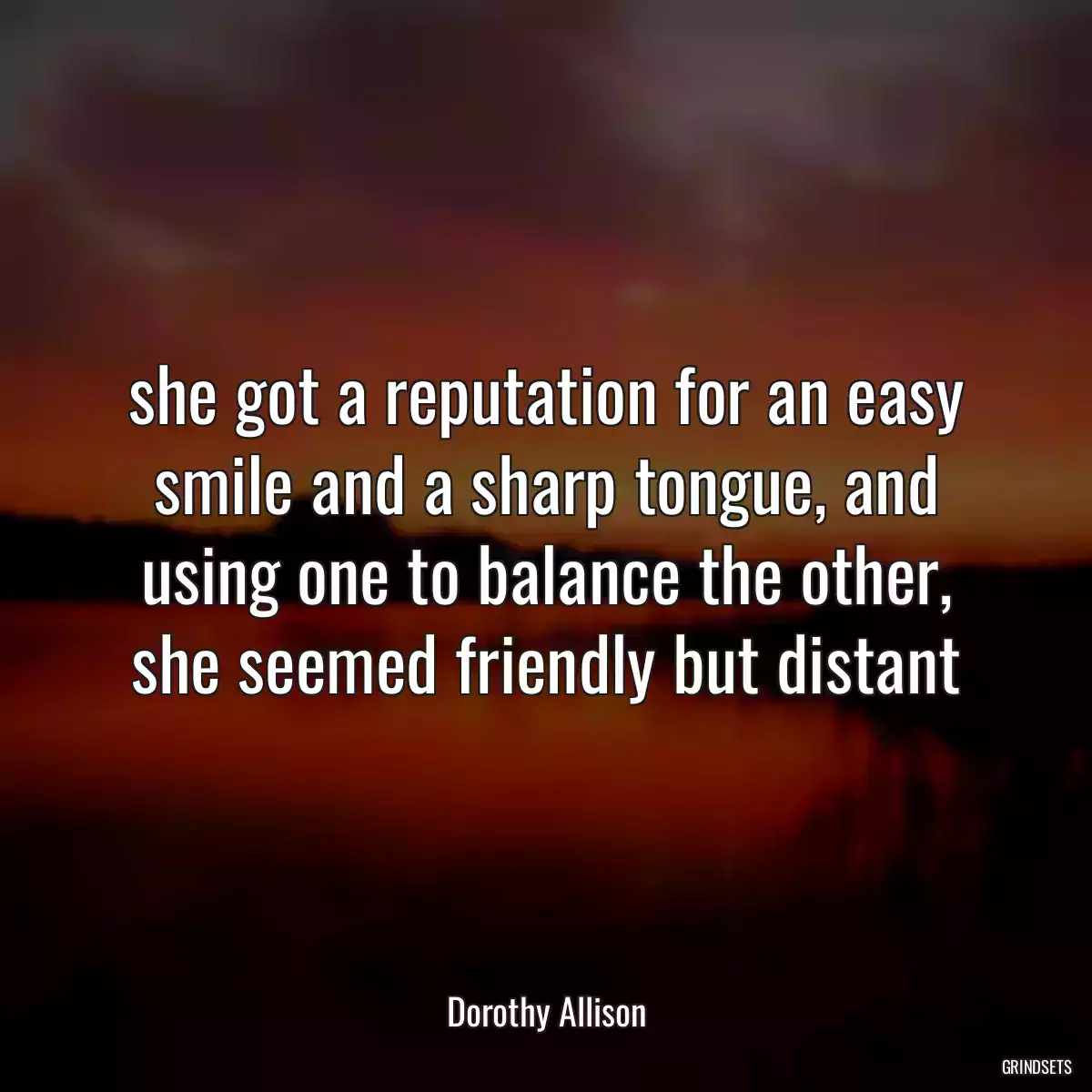 she got a reputation for an easy smile and a sharp tongue, and using one to balance the other, she seemed friendly but distant