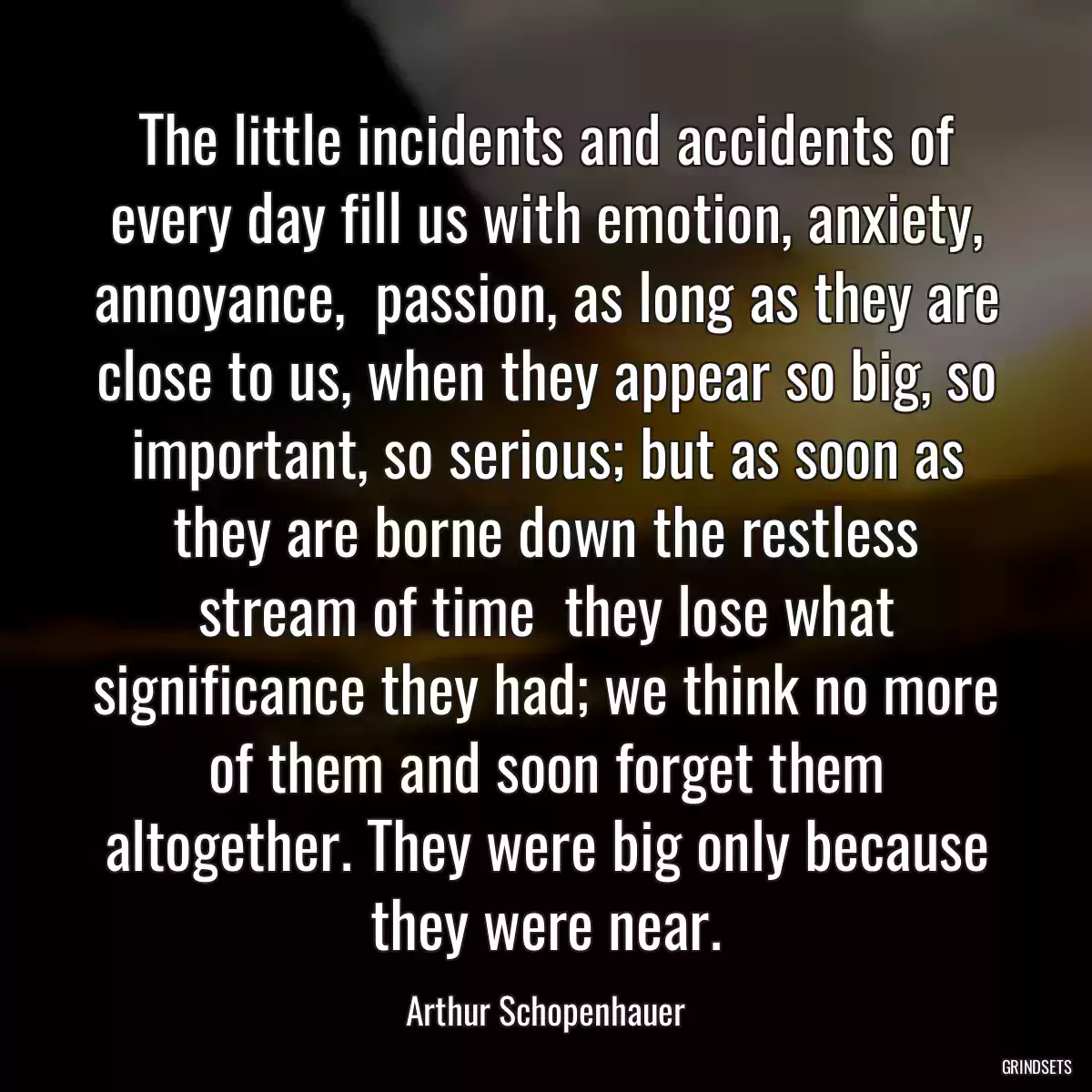 The little incidents and accidents of every day fill us with emotion, anxiety, annoyance,  passion, as long as they are close to us, when they appear so big, so important, so serious; but as soon as they are borne down the restless stream of time  they lose what significance they had; we think no more of them and soon forget them altogether. They were big only because they were near.