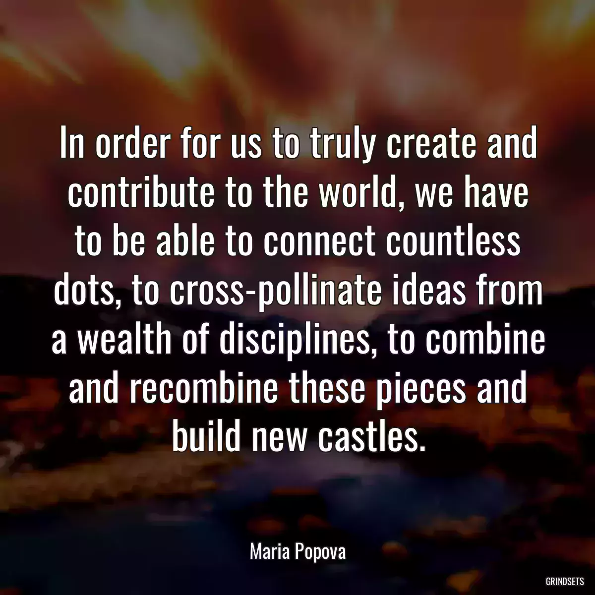 In order for us to truly create and contribute to the world, we have to be able to connect countless dots, to cross-pollinate ideas from a wealth of disciplines, to combine and recombine these pieces and build new castles.