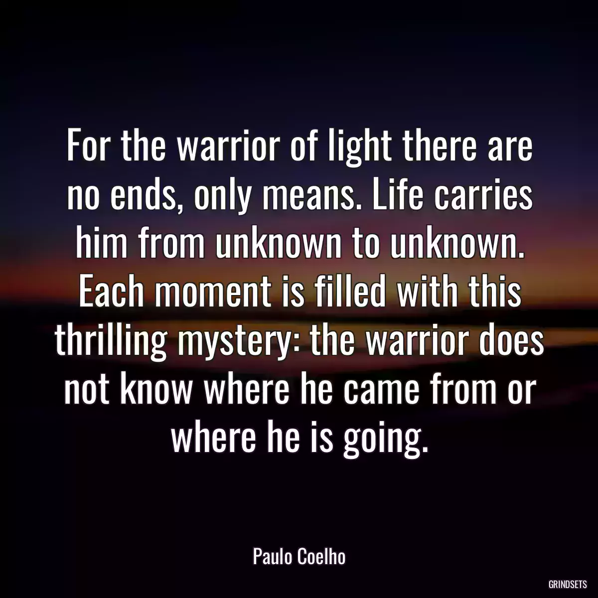 For the warrior of light there are no ends, only means. Life carries him from unknown to unknown. Each moment is filled with this thrilling mystery: the warrior does not know where he came from or where he is going.