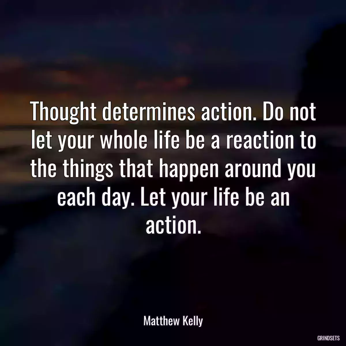 Thought determines action. Do not let your whole life be a reaction to the things that happen around you each day. Let your life be an action.