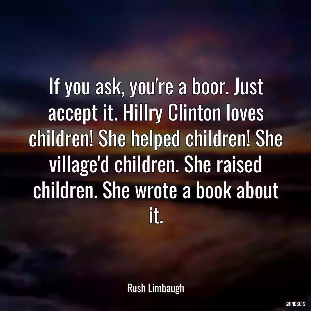 If you ask, you\'re a boor. Just accept it. Hillry Clinton loves children! She helped children! She village\'d children. She raised children. She wrote a book about it.