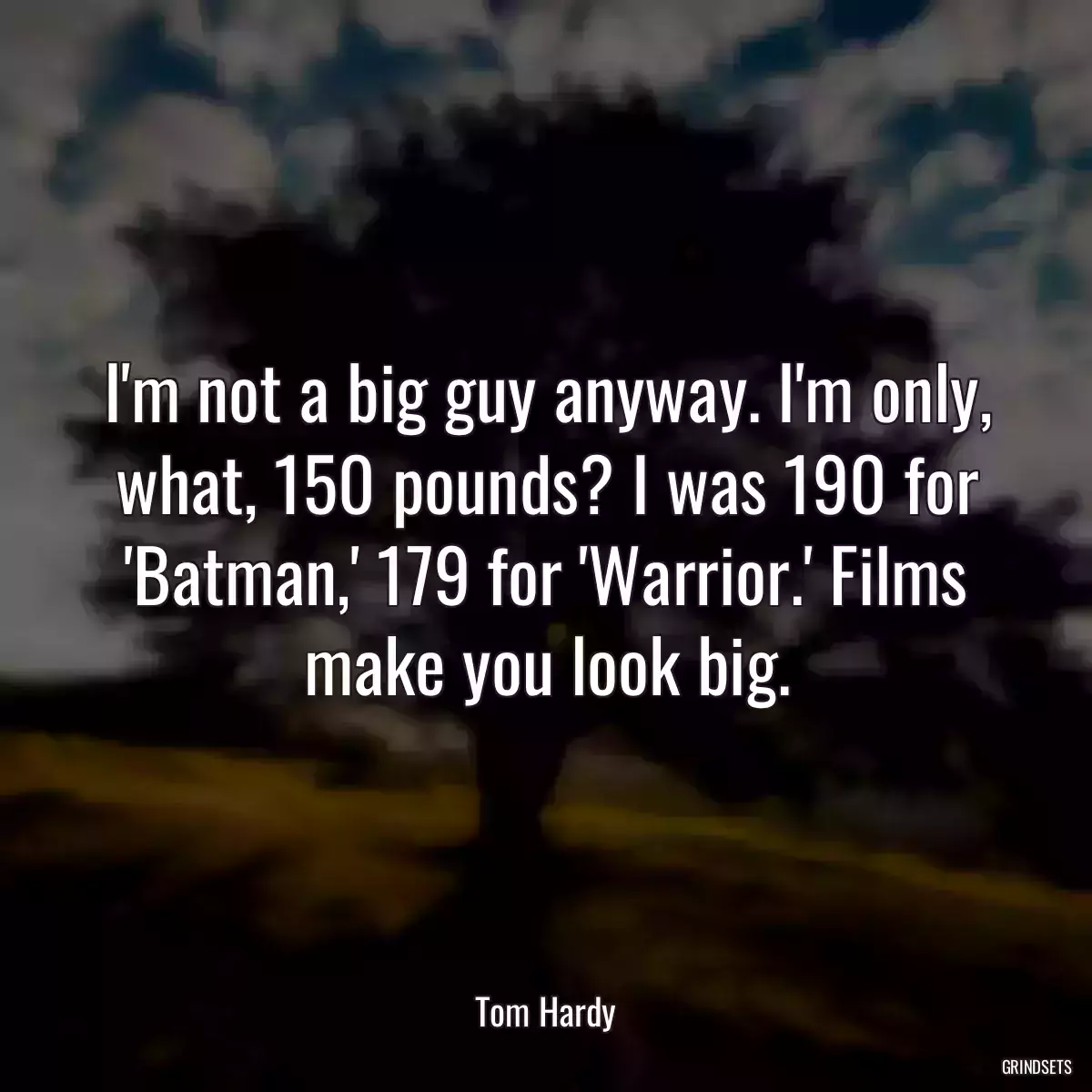 I\'m not a big guy anyway. I\'m only, what, 150 pounds? I was 190 for \'Batman,\' 179 for \'Warrior.\' Films make you look big.