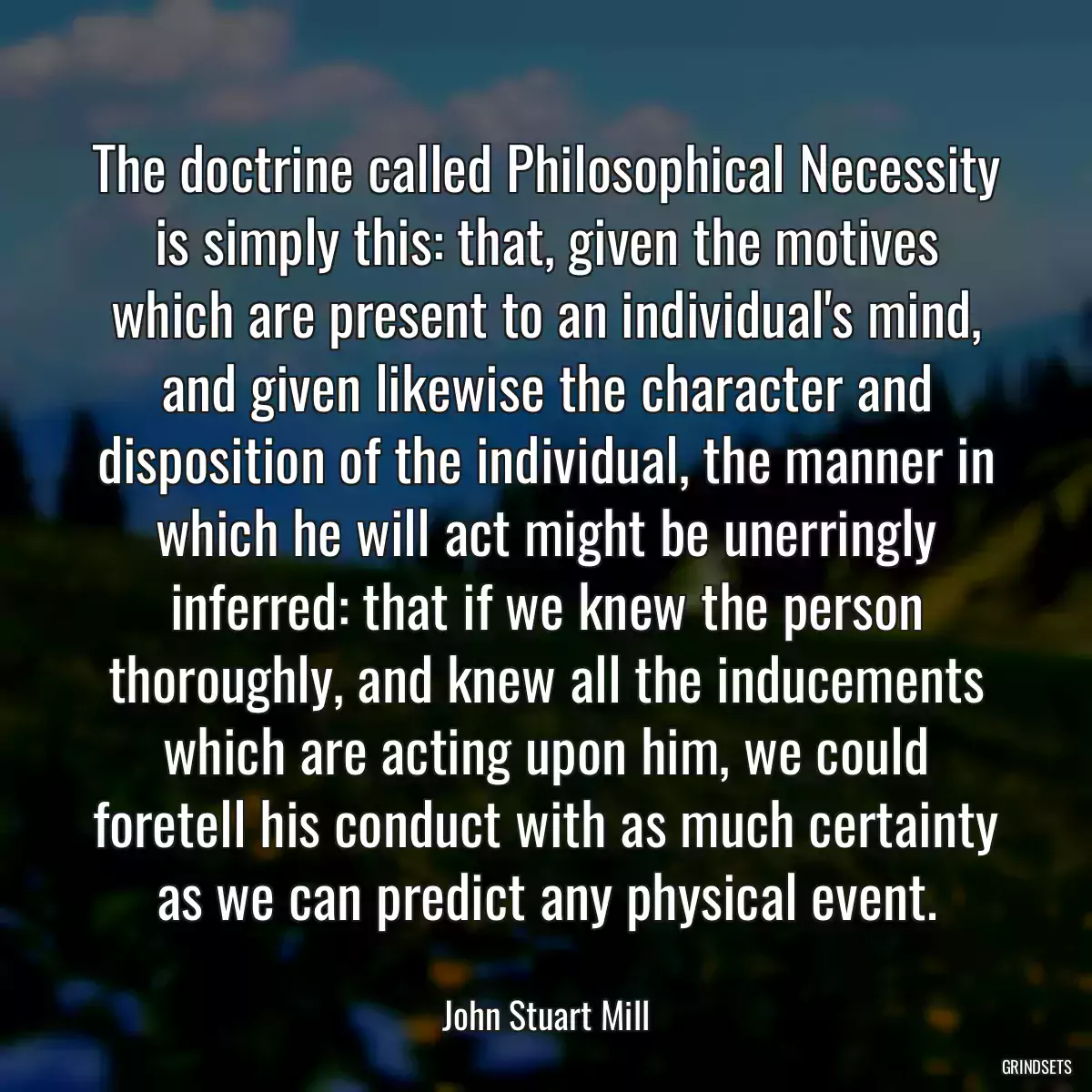 The doctrine called Philosophical Necessity is simply this: that, given the motives which are present to an individual\'s mind, and given likewise the character and disposition of the individual, the manner in which he will act might be unerringly inferred: that if we knew the person thoroughly, and knew all the inducements which are acting upon him, we could foretell his conduct with as much certainty as we can predict any physical event.