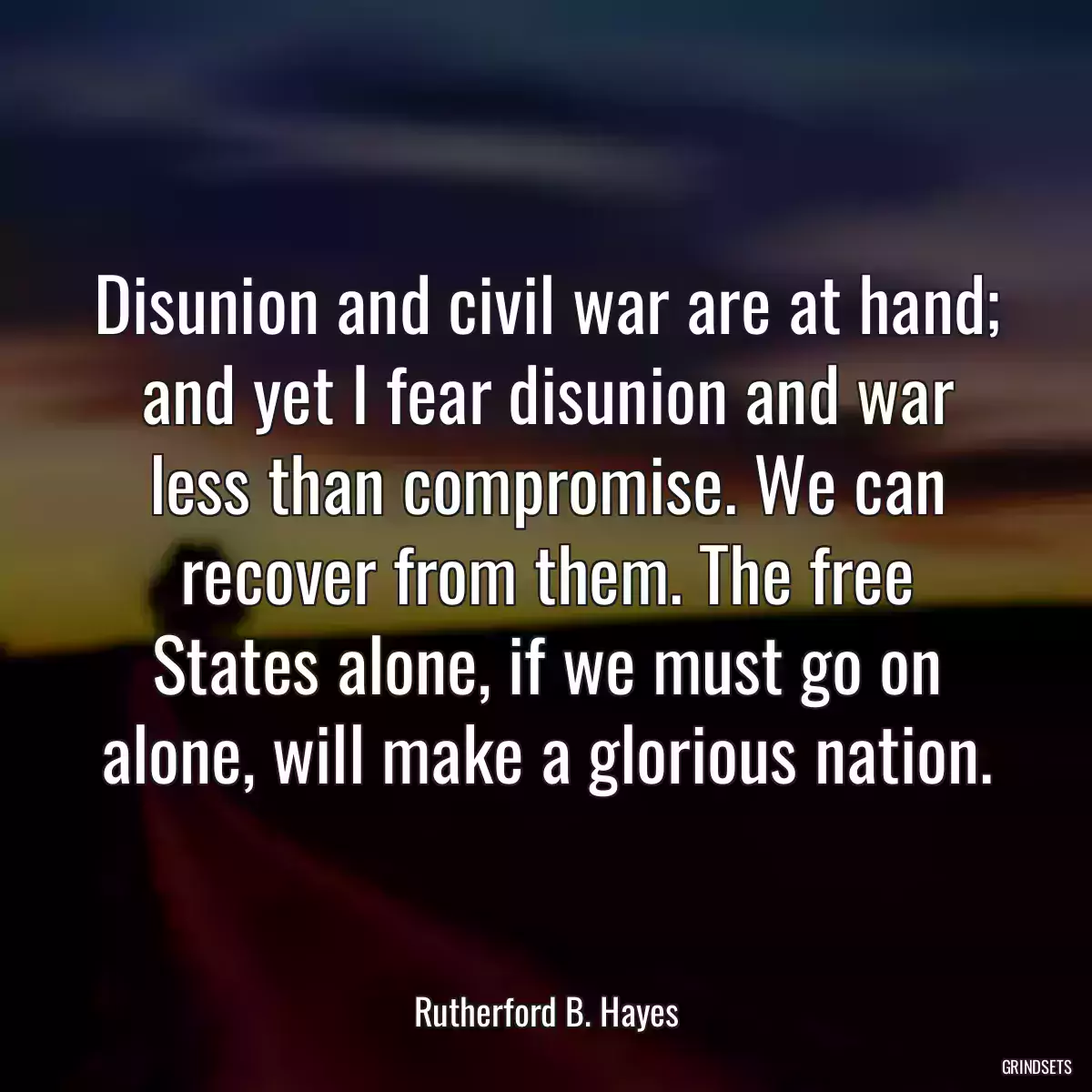 Disunion and civil war are at hand; and yet I fear disunion and war less than compromise. We can recover from them. The free States alone, if we must go on alone, will make a glorious nation.