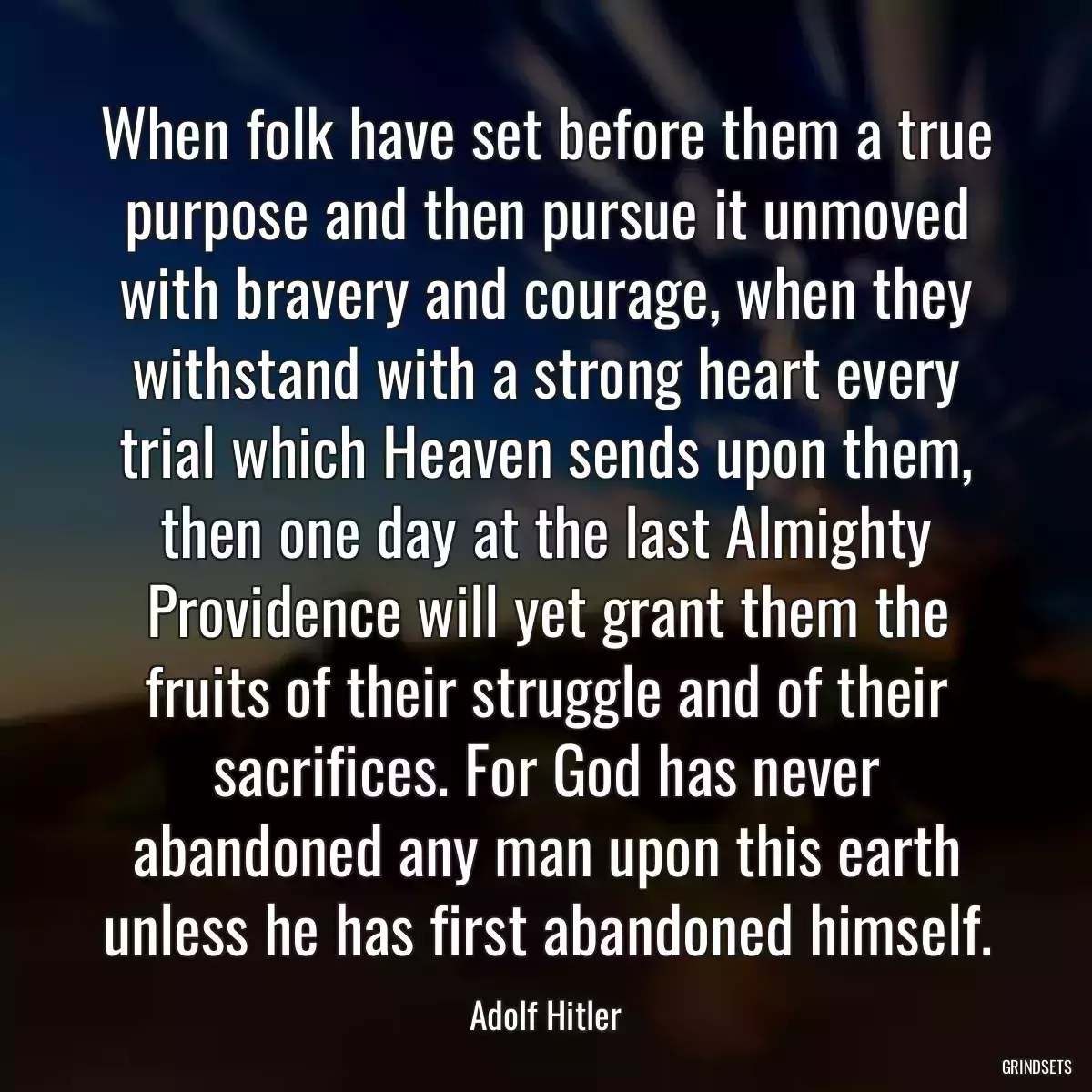 When folk have set before them a true purpose and then pursue it unmoved with bravery and courage, when they withstand with a strong heart every trial which Heaven sends upon them, then one day at the last Almighty Providence will yet grant them the fruits of their struggle and of their sacrifices. For God has never abandoned any man upon this earth unless he has first abandoned himself.