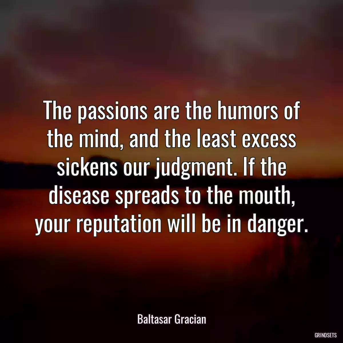 The passions are the humors of the mind, and the least excess sickens our judgment. If the disease spreads to the mouth, your reputation will be in danger.