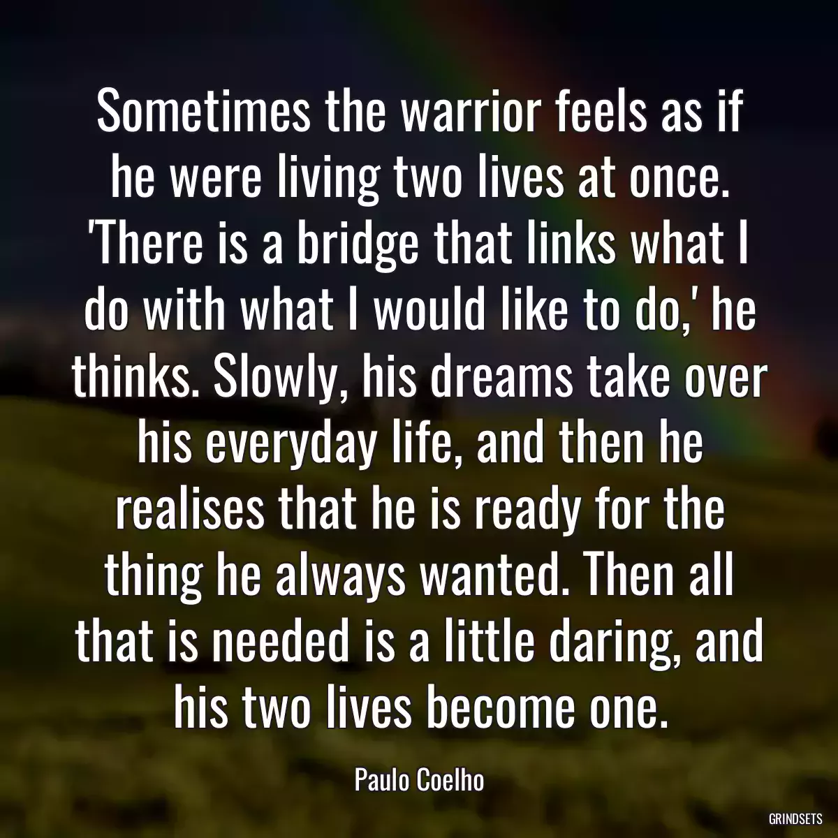 Sometimes the warrior feels as if he were living two lives at once. \'There is a bridge that links what I do with what I would like to do,\' he thinks. Slowly, his dreams take over his everyday life, and then he realises that he is ready for the thing he always wanted. Then all that is needed is a little daring, and his two lives become one.