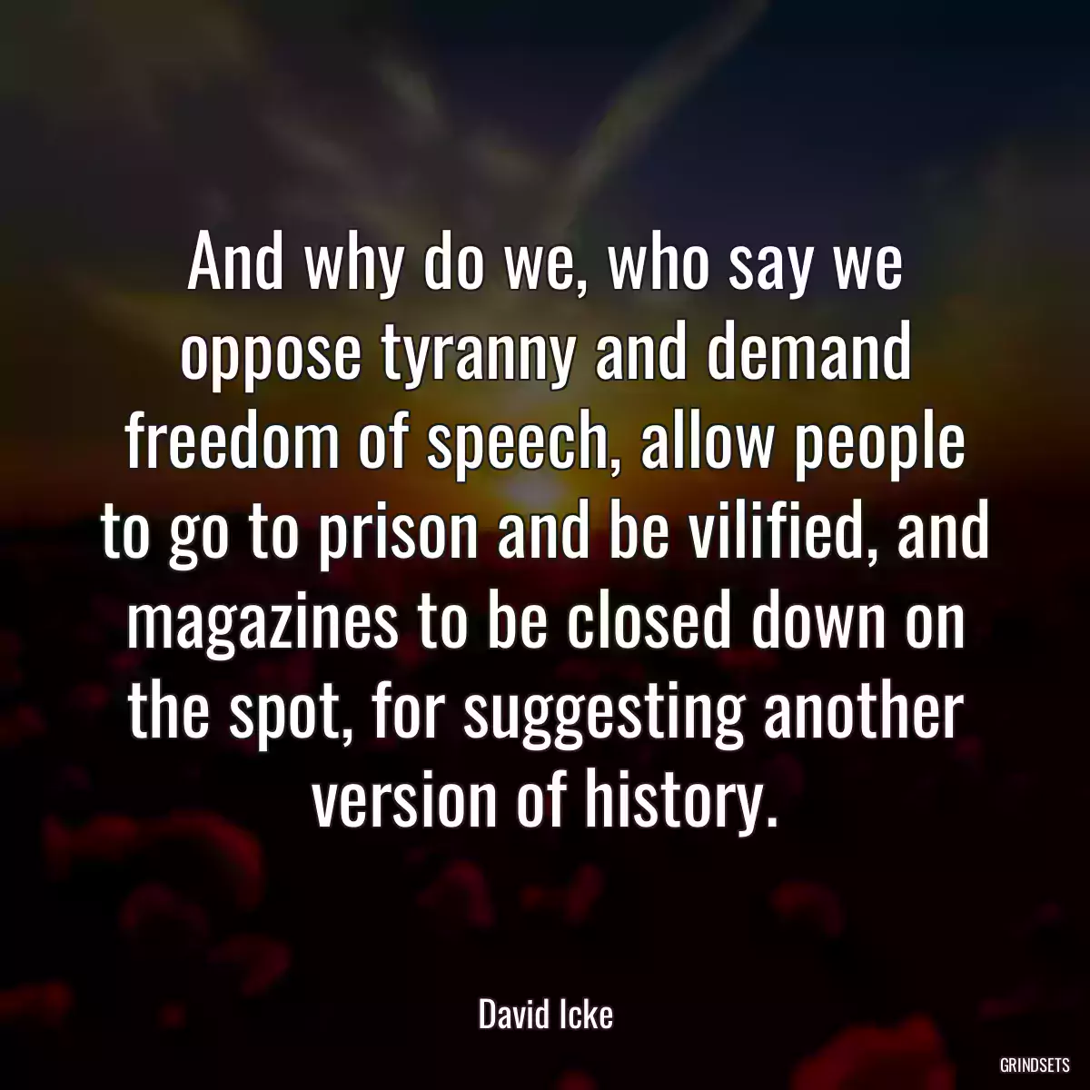 And why do we, who say we oppose tyranny and demand freedom of speech, allow people to go to prison and be vilified, and magazines to be closed down on the spot, for suggesting another version of history.