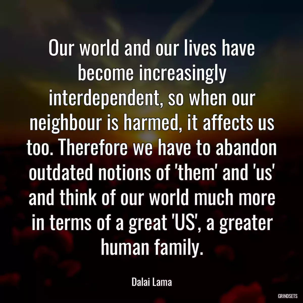 Our world and our lives have become increasingly interdependent, so when our neighbour is harmed, it affects us too. Therefore we have to abandon outdated notions of \'them\' and \'us\' and think of our world much more in terms of a great \'US\', a greater human family.