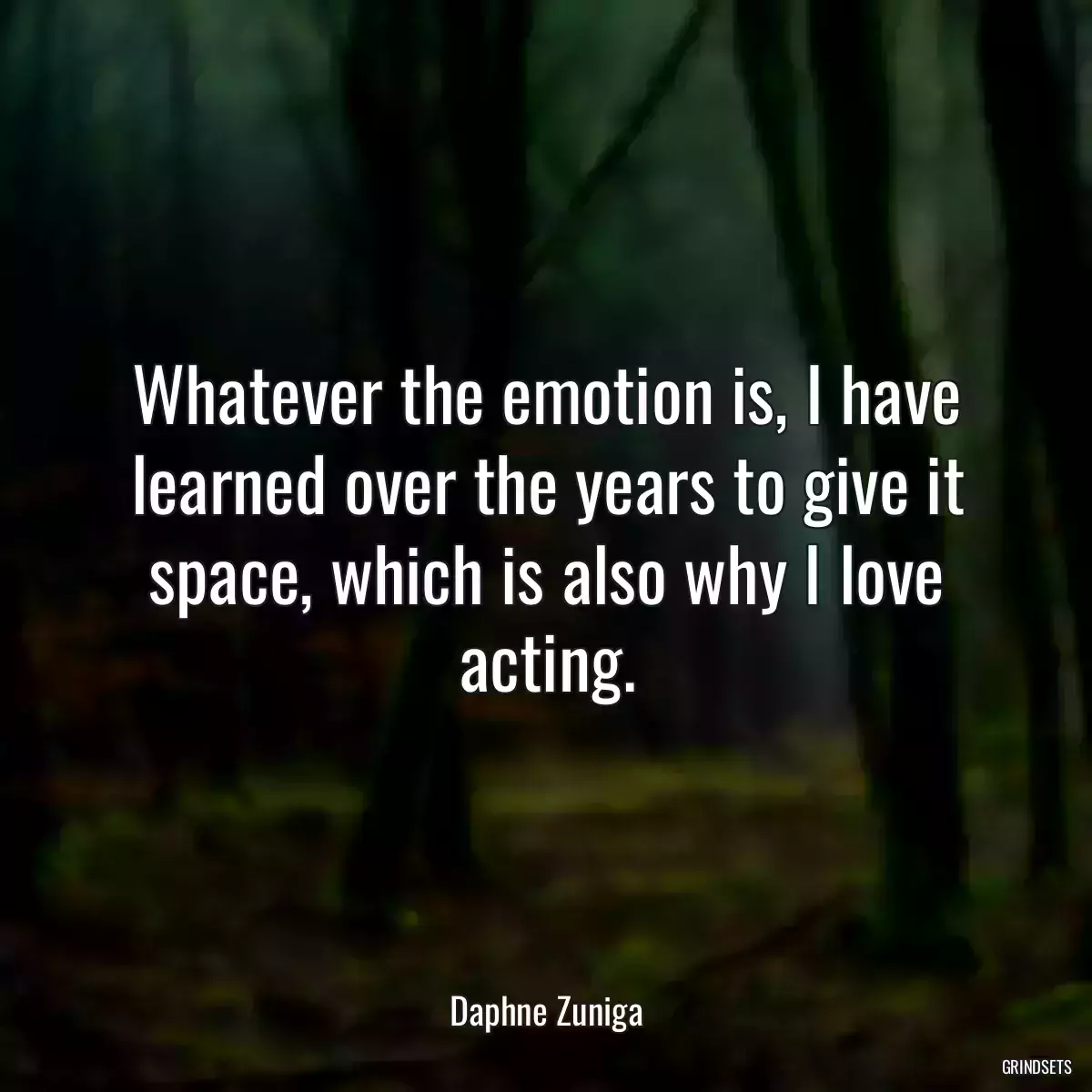 Whatever the emotion is, I have learned over the years to give it space, which is also why I love acting.