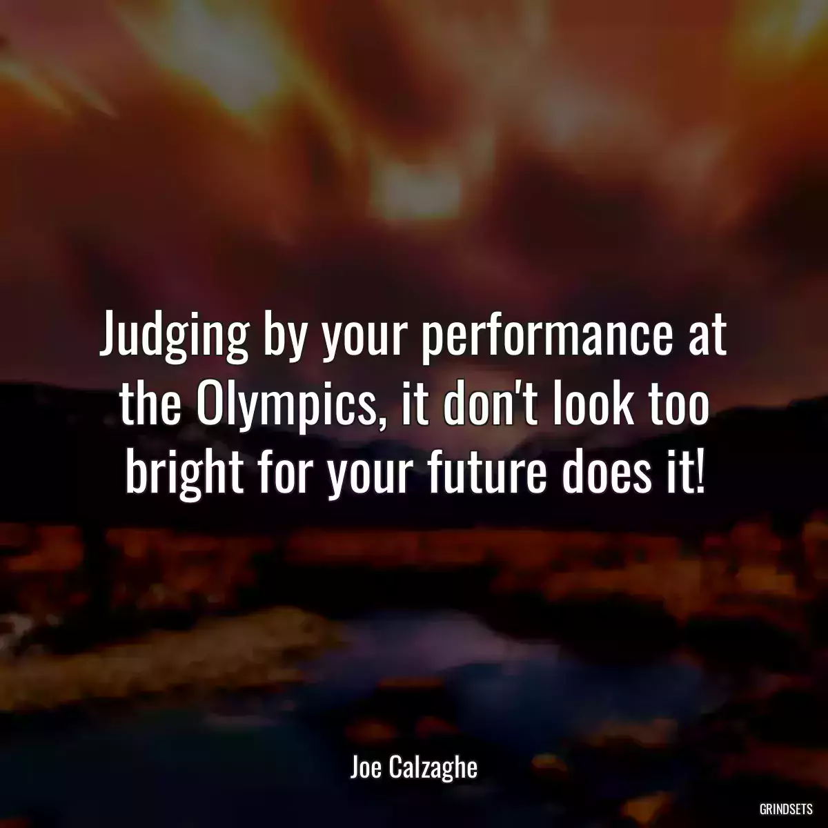 Judging by your performance at the Olympics, it don\'t look too bright for your future does it!