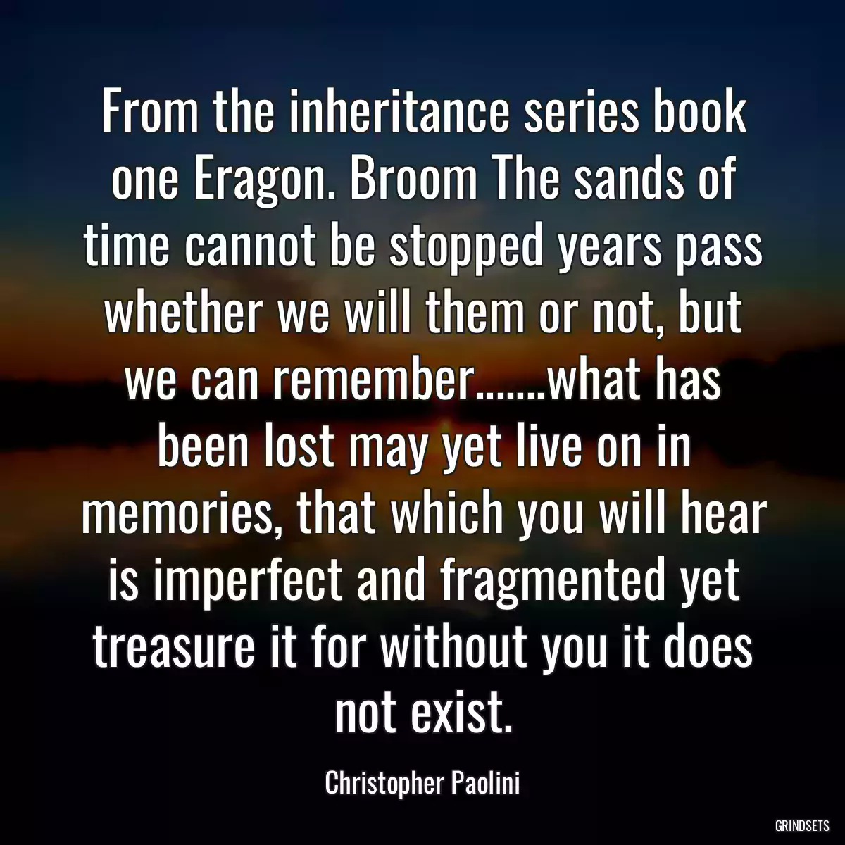 From the inheritance series book one Eragon. Broom The sands of time cannot be stopped years pass whether we will them or not, but we can remember.......what has been lost may yet live on in memories, that which you will hear is imperfect and fragmented yet treasure it for without you it does not exist.