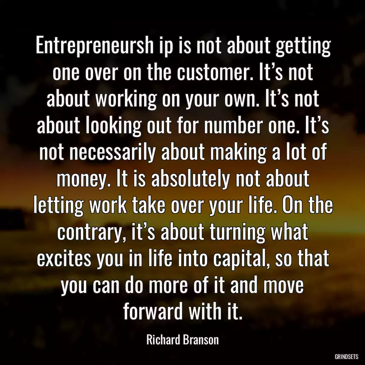 Entrepreneursh ip is not about getting one over on the customer. It’s not about working on your own. It’s not about looking out for number one. It’s not necessarily about making a lot of money. It is absolutely not about letting work take over your life. On the contrary, it’s about turning what excites you in life into capital, so that you can do more of it and move forward with it.