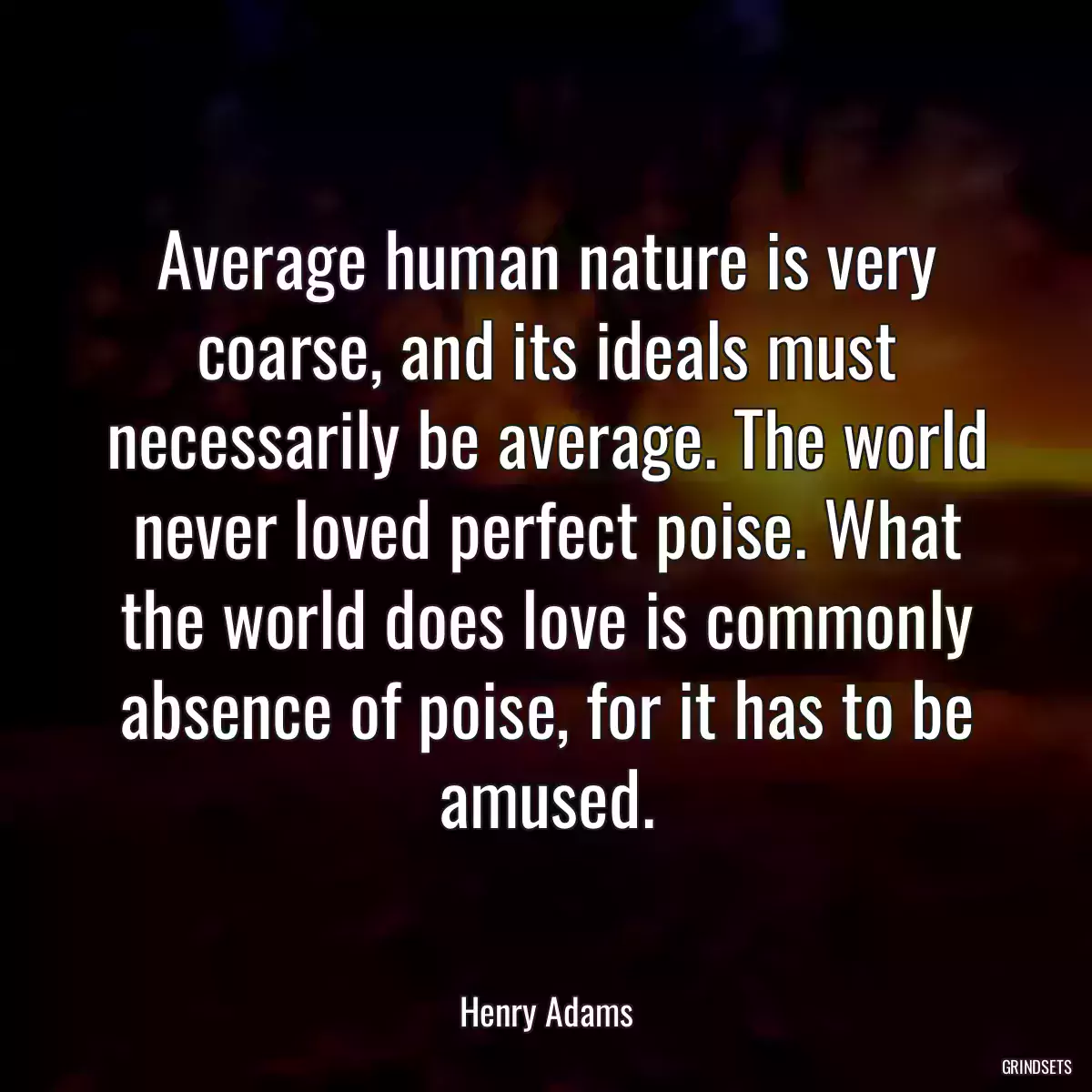 Average human nature is very coarse, and its ideals must necessarily be average. The world never loved perfect poise. What the world does love is commonly absence of poise, for it has to be amused.