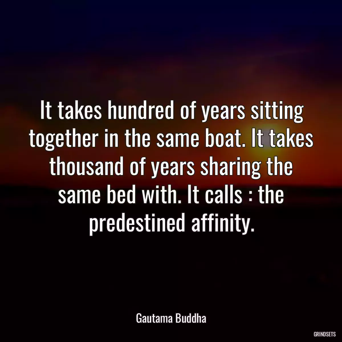 It takes hundred of years sitting together in the same boat. It takes thousand of years sharing the same bed with. It calls : the predestined affinity.