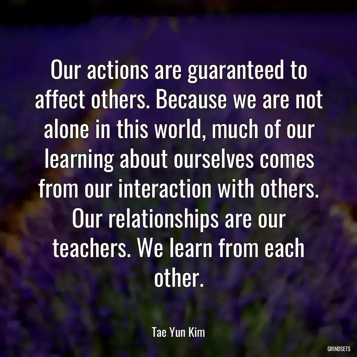 Our actions are guaranteed to affect others. Because we are not alone in this world, much of our learning about ourselves comes from our interaction with others. Our relationships are our teachers. We learn from each other.