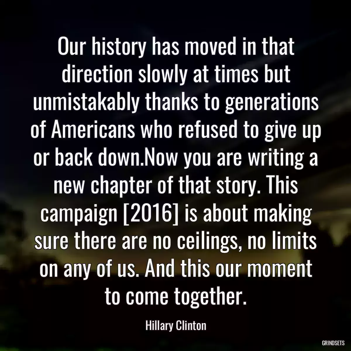 Our history has moved in that direction slowly at times but unmistakably thanks to generations of Americans who refused to give up or back down.Now you are writing a new chapter of that story. This campaign [2016] is about making sure there are no ceilings, no limits on any of us. And this our moment to come together.