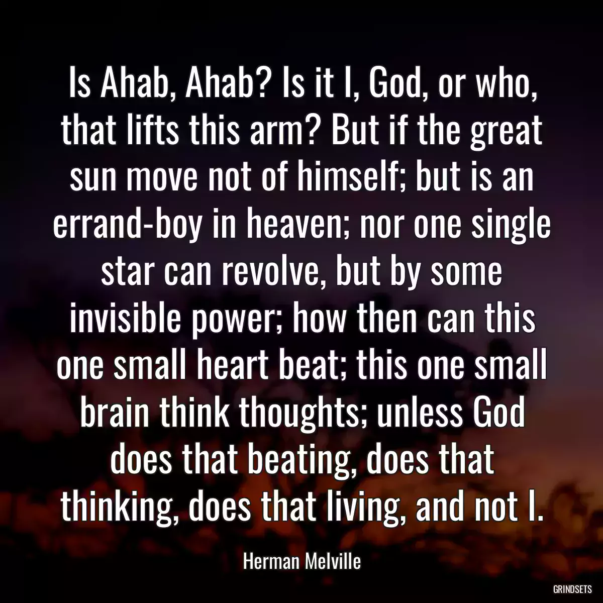 Is Ahab, Ahab? Is it I, God, or who, that lifts this arm? But if the great sun move not of himself; but is an errand-boy in heaven; nor one single star can revolve, but by some invisible power; how then can this one small heart beat; this one small brain think thoughts; unless God does that beating, does that thinking, does that living, and not I.