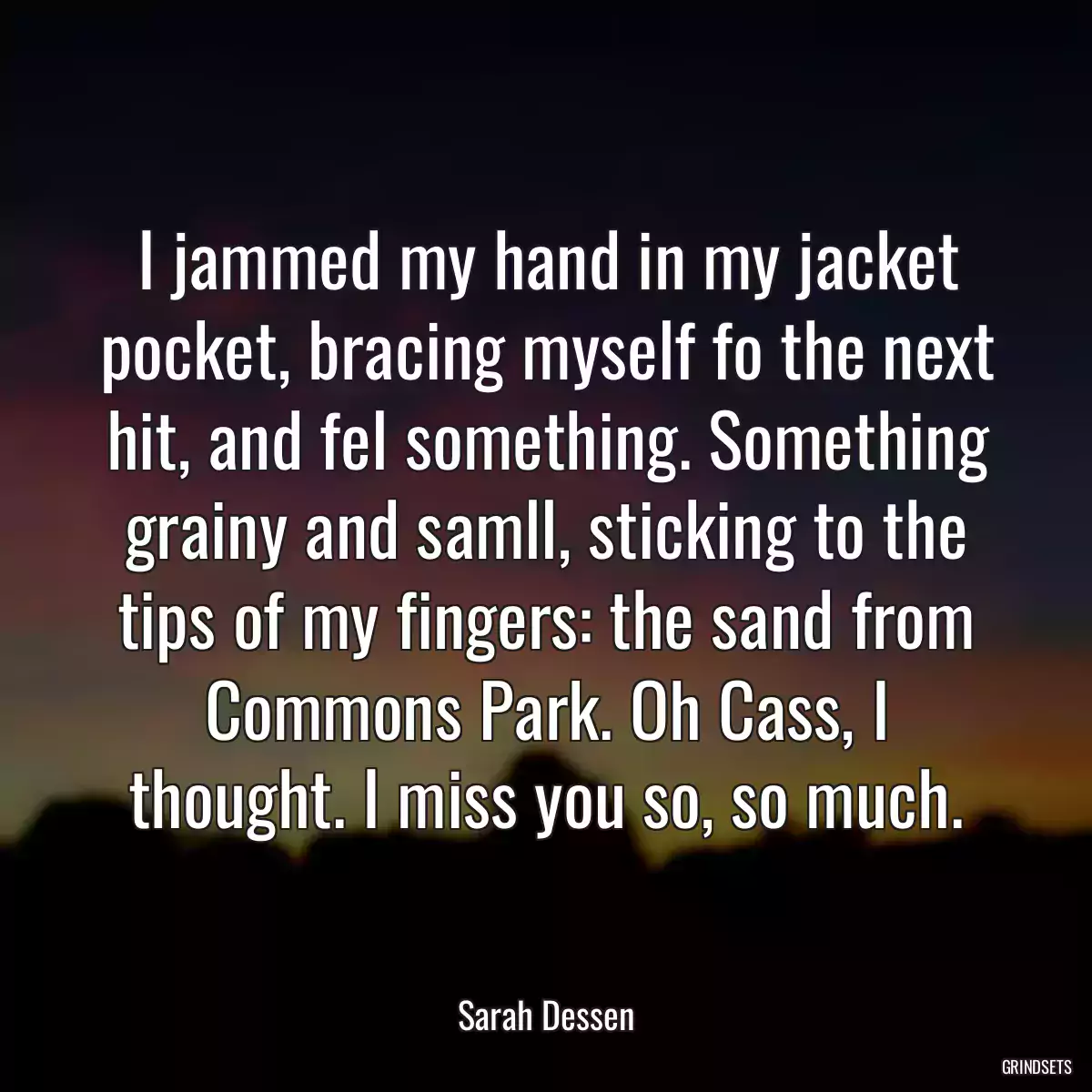 I jammed my hand in my jacket pocket, bracing myself fo the next hit, and fel something. Something grainy and samll, sticking to the tips of my fingers: the sand from Commons Park. Oh Cass, I thought. I miss you so, so much.