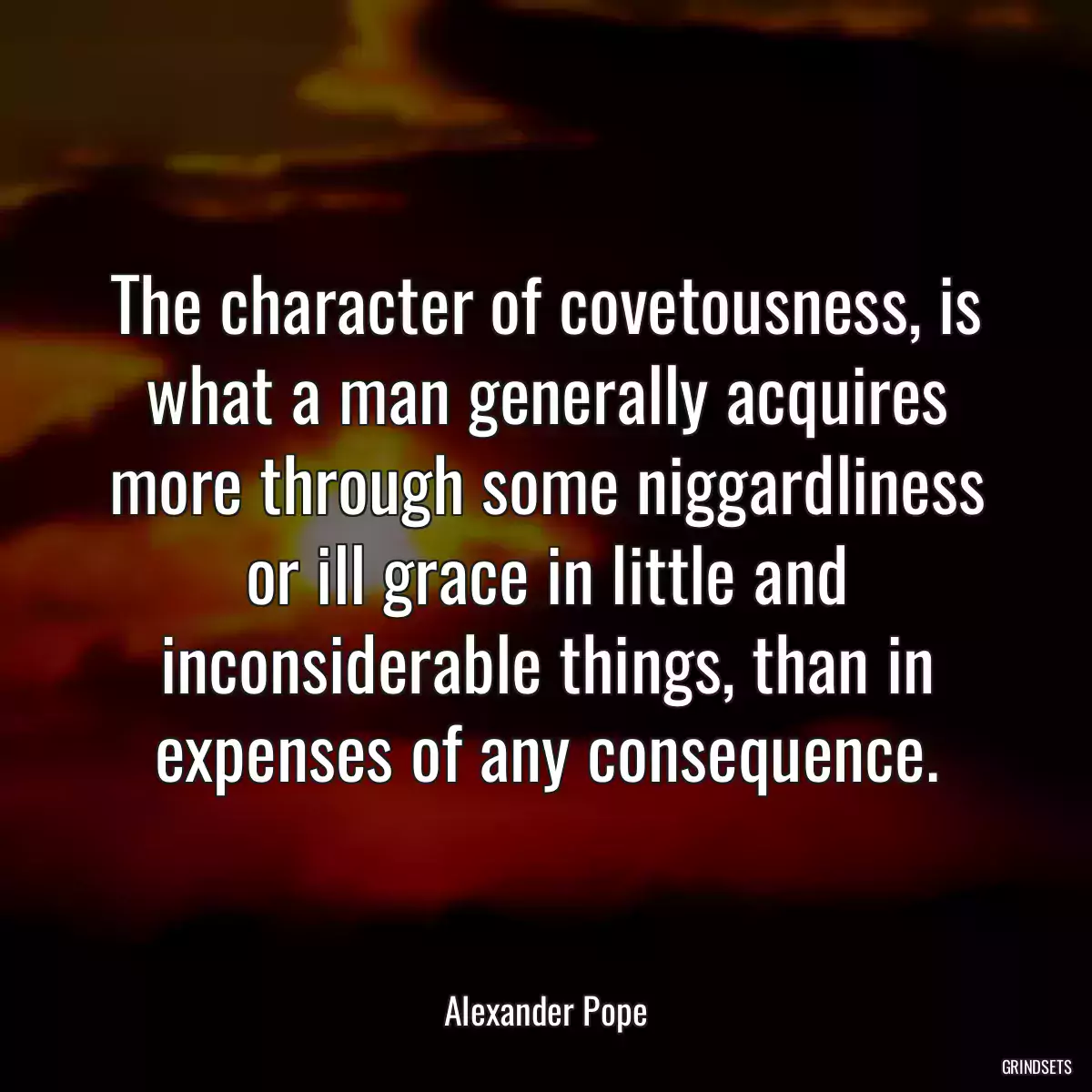 The character of covetousness, is what a man generally acquires more through some niggardliness or ill grace in little and inconsiderable things, than in expenses of any consequence.