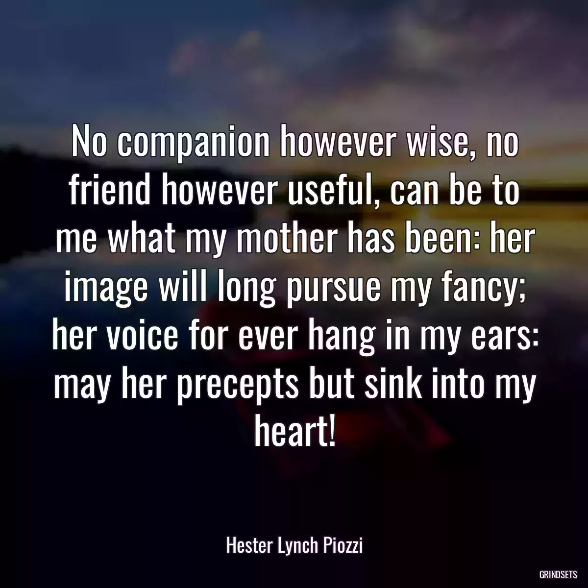 No companion however wise, no friend however useful, can be to me what my mother has been: her image will long pursue my fancy; her voice for ever hang in my ears: may her precepts but sink into my heart!