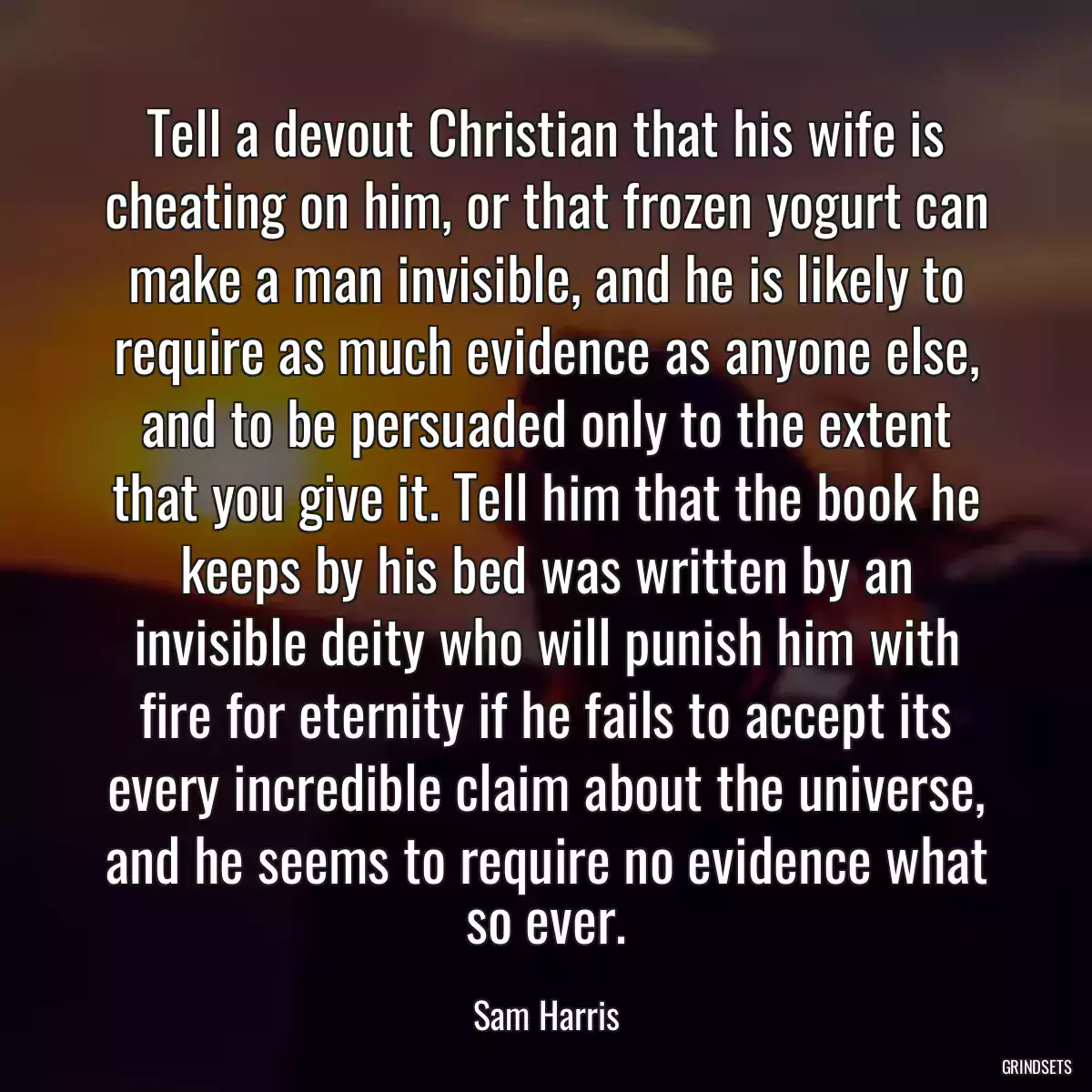 Tell a devout Christian that his wife is cheating on him, or that frozen yogurt can make a man invisible, and he is likely to require as much evidence as anyone else, and to be persuaded only to the extent that you give it. Tell him that the book he keeps by his bed was written by an invisible deity who will punish him with fire for eternity if he fails to accept its every incredible claim about the universe, and he seems to require no evidence what so ever.