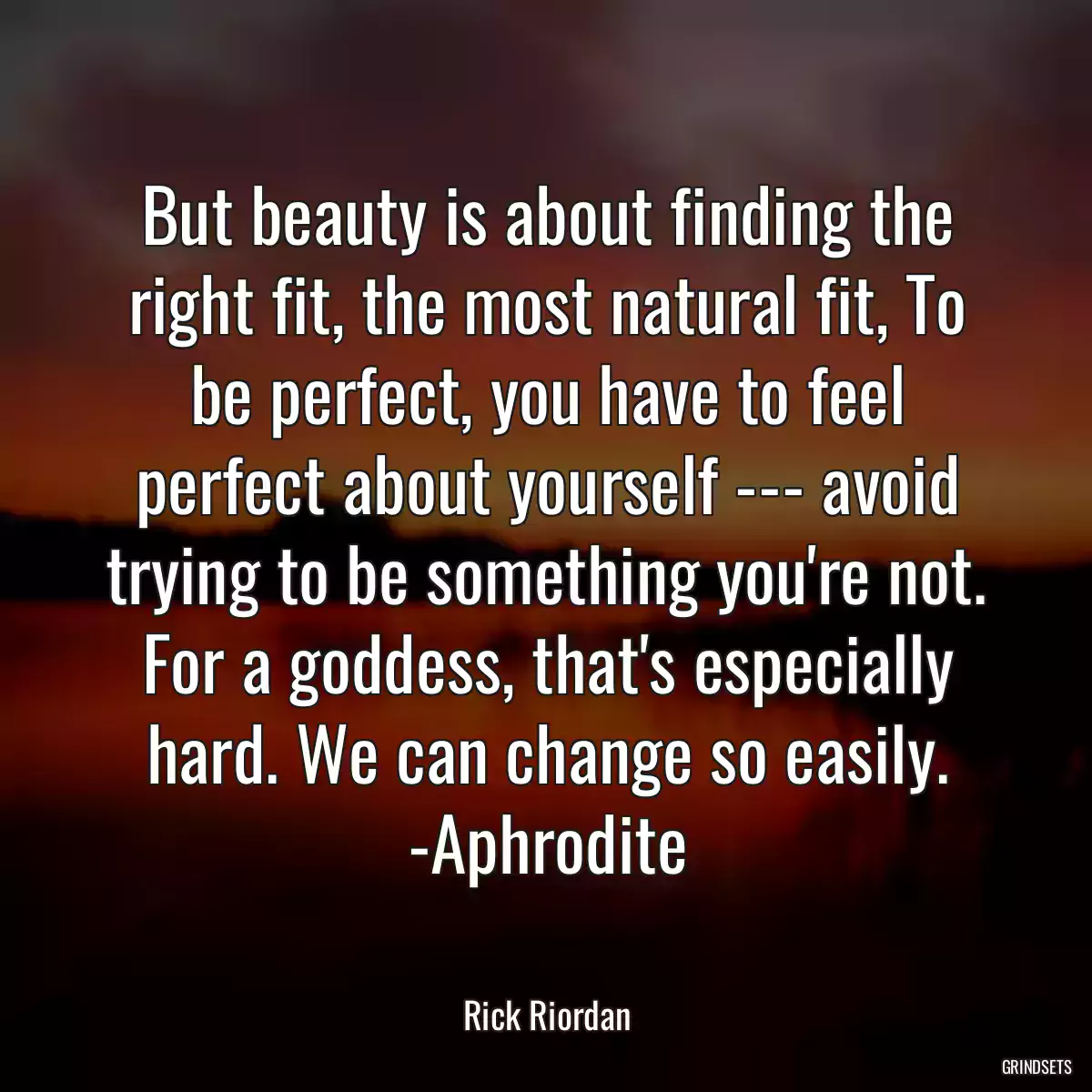 But beauty is about finding the right fit, the most natural fit, To be perfect, you have to feel perfect about yourself --- avoid trying to be something you\'re not. For a goddess, that\'s especially hard. We can change so easily. -Aphrodite