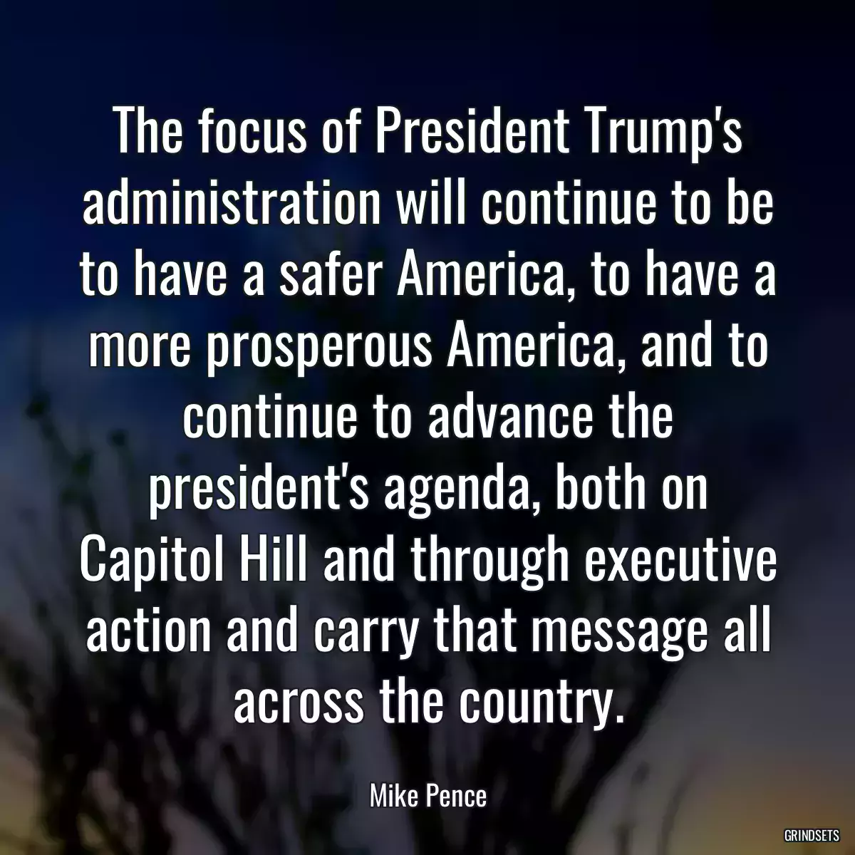 The focus of President Trump\'s administration will continue to be to have a safer America, to have a more prosperous America, and to continue to advance the president\'s agenda, both on Capitol Hill and through executive action and carry that message all across the country.