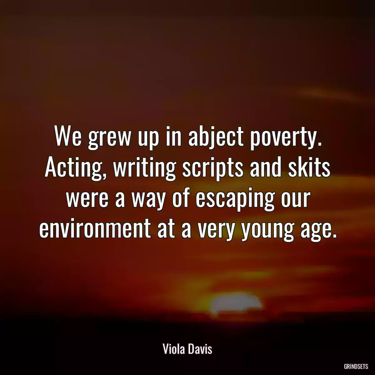 We grew up in abject poverty. Acting, writing scripts and skits were a way of escaping our environment at a very young age.