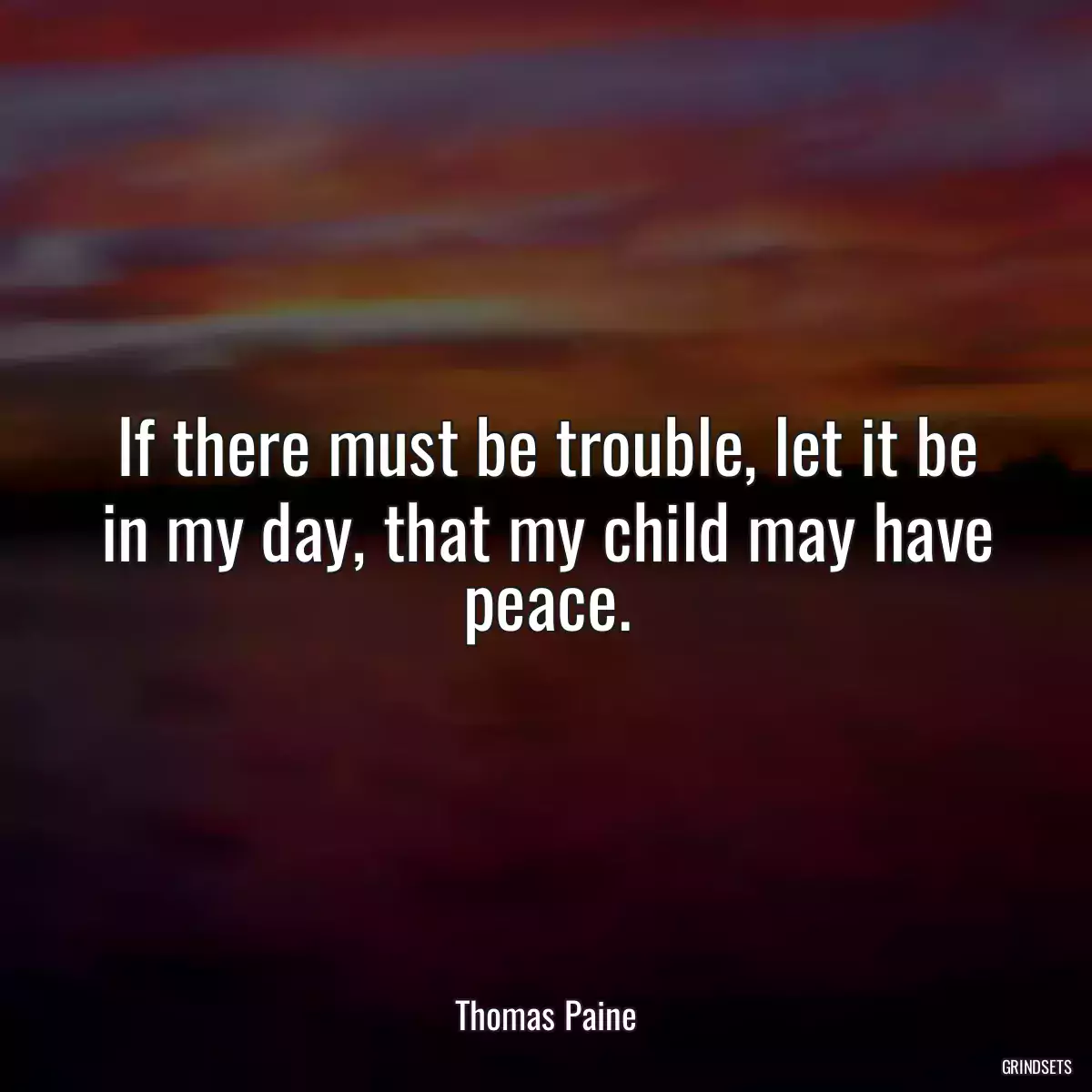 If there must be trouble, let it be in my day, that my child may have peace.