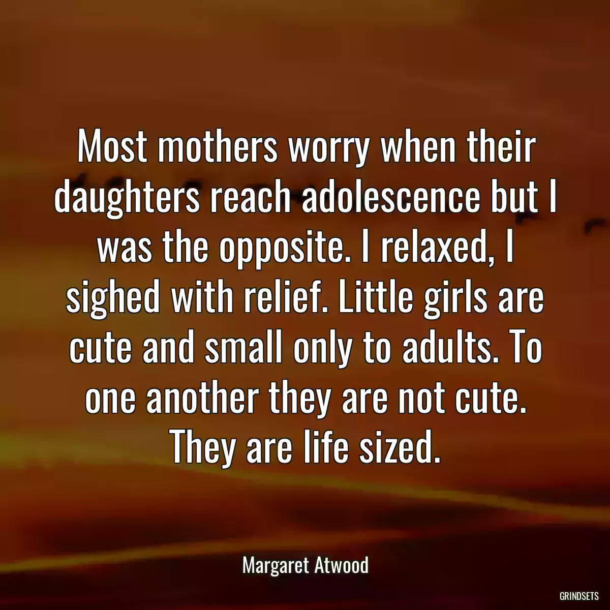 Most mothers worry when their daughters reach adolescence but I was the opposite. I relaxed, I sighed with relief. Little girls are cute and small only to adults. To one another they are not cute. They are life sized.