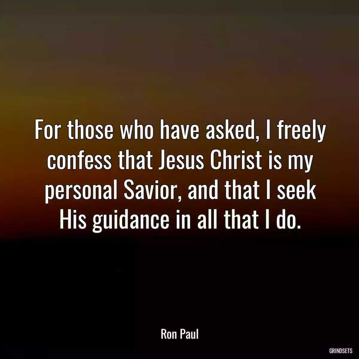 For those who have asked, I freely confess that Jesus Christ is my personal Savior, and that I seek His guidance in all that I do.