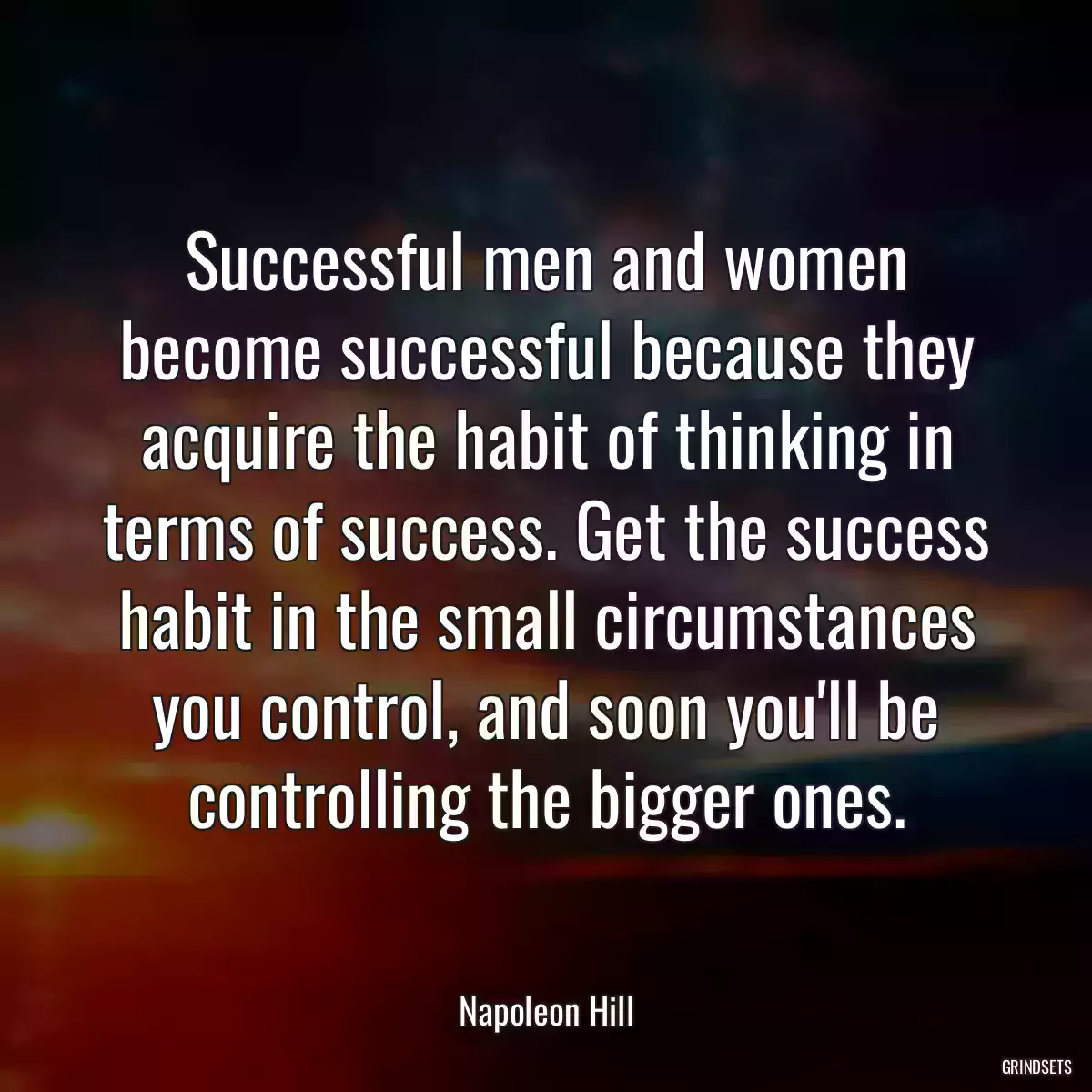 Successful men and women become successful because they acquire the habit of thinking in terms of success. Get the success habit in the small circumstances you control, and soon you\'ll be controlling the bigger ones.