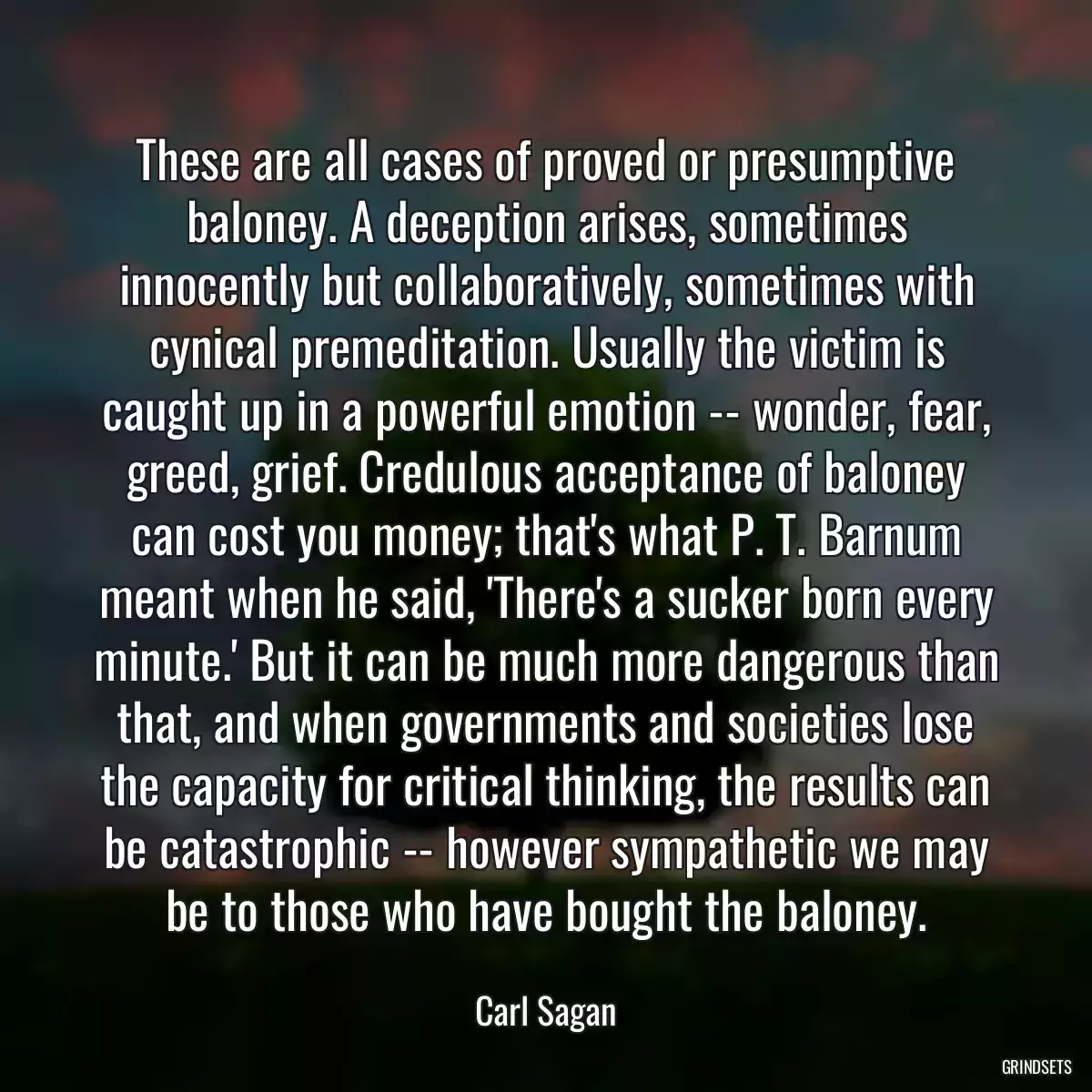 These are all cases of proved or presumptive baloney. A deception arises, sometimes innocently but collaboratively, sometimes with cynical premeditation. Usually the victim is caught up in a powerful emotion -- wonder, fear, greed, grief. Credulous acceptance of baloney can cost you money; that\'s what P. T. Barnum meant when he said, \'There\'s a sucker born every minute.\' But it can be much more dangerous than that, and when governments and societies lose the capacity for critical thinking, the results can be catastrophic -- however sympathetic we may be to those who have bought the baloney.