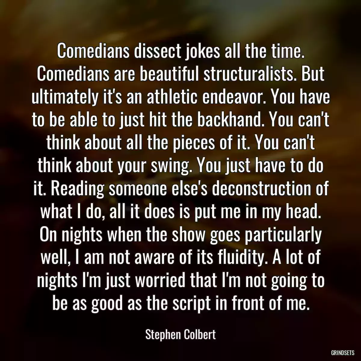 Comedians dissect jokes all the time. Comedians are beautiful structuralists. But ultimately it\'s an athletic endeavor. You have to be able to just hit the backhand. You can\'t think about all the pieces of it. You can\'t think about your swing. You just have to do it. Reading someone else\'s deconstruction of what I do, all it does is put me in my head. On nights when the show goes particularly well, I am not aware of its fluidity. A lot of nights I\'m just worried that I\'m not going to be as good as the script in front of me.