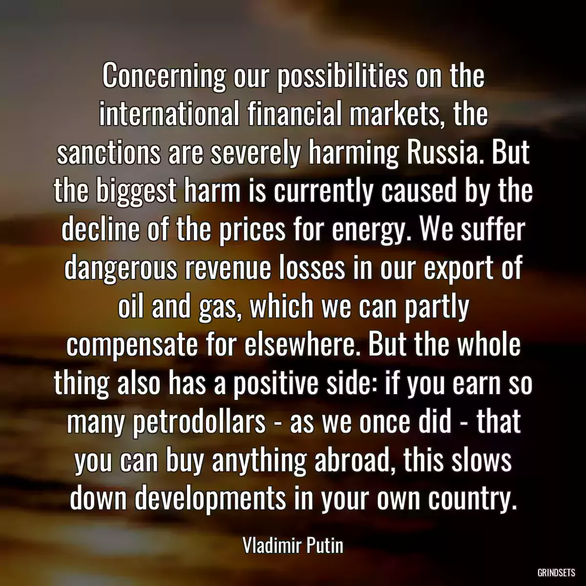 Concerning our possibilities on the international financial markets, the sanctions are severely harming Russia. But the biggest harm is currently caused by the decline of the prices for energy. We suffer dangerous revenue losses in our export of oil and gas, which we can partly compensate for elsewhere. But the whole thing also has a positive side: if you earn so many petrodollars - as we once did - that you can buy anything abroad, this slows down developments in your own country.