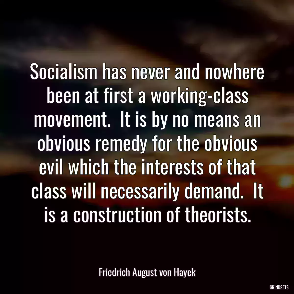 Socialism has never and nowhere been at first a working-class movement.  It is by no means an obvious remedy for the obvious evil which the interests of that class will necessarily demand.  It is a construction of theorists.