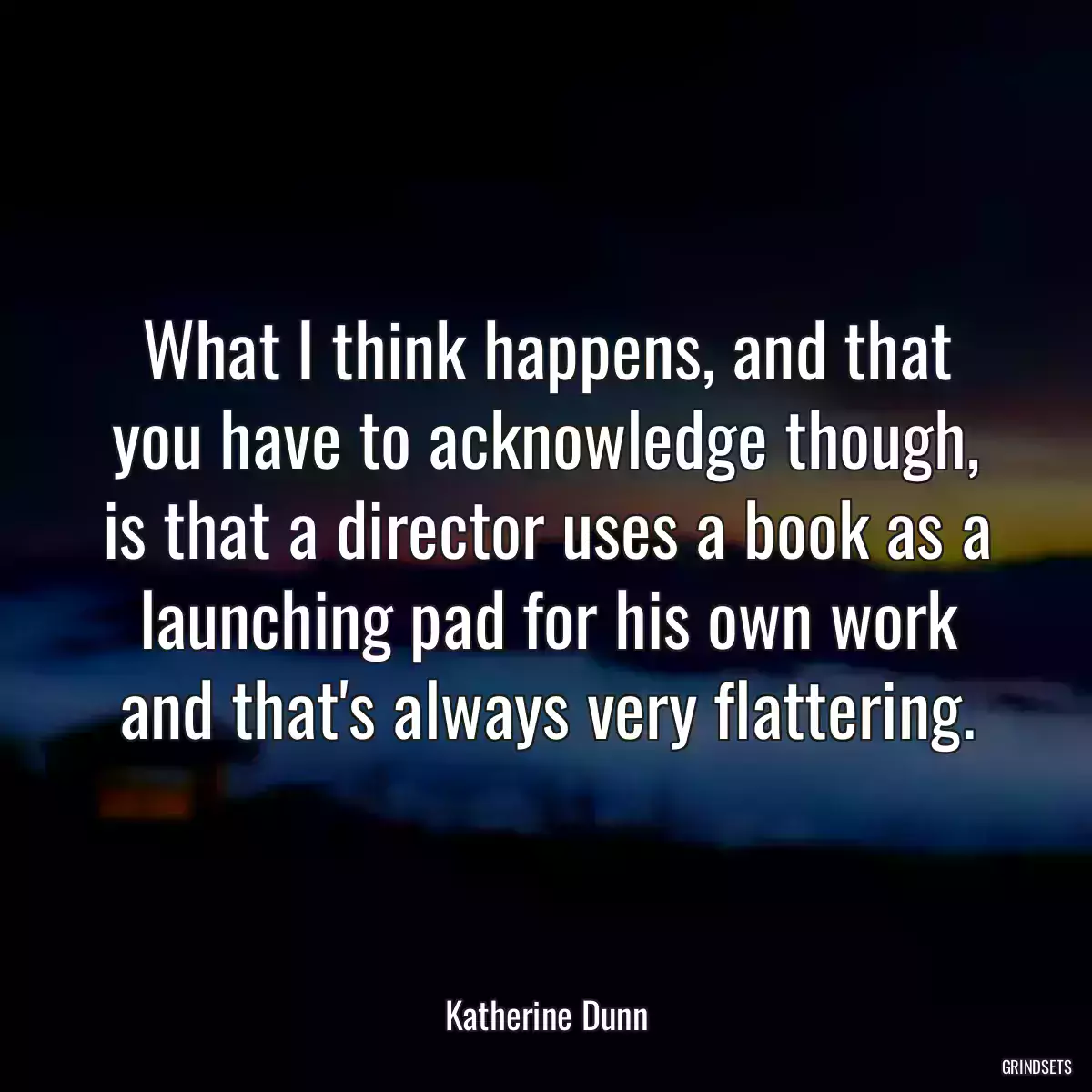 What I think happens, and that you have to acknowledge though, is that a director uses a book as a launching pad for his own work and that\'s always very flattering.